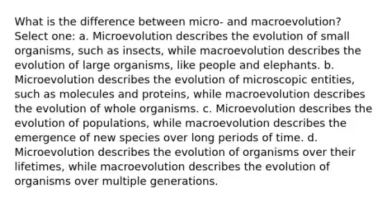 What is the difference between micro- and macroevolution? Select one: a. Microevolution describes the evolution of small organisms, such as insects, while macroevolution describes the evolution of large organisms, like people and elephants. b. Microevolution describes the evolution of microscopic entities, such as molecules and proteins, while macroevolution describes the evolution of whole organisms. c. Microevolution describes the evolution of populations, while macroevolution describes the emergence of new species over long periods of time. d. Microevolution describes the evolution of organisms over their lifetimes, while macroevolution describes the evolution of organisms over multiple generations.