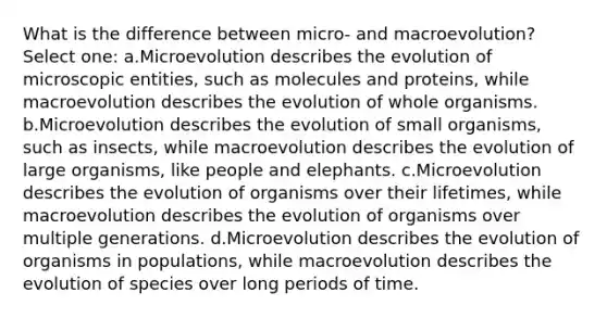 What is the difference between micro- and macroevolution? Select one: a.Microevolution describes the evolution of microscopic entities, such as molecules and proteins, while macroevolution describes the evolution of whole organisms. b.Microevolution describes the evolution of small organisms, such as insects, while macroevolution describes the evolution of large organisms, like people and elephants. c.Microevolution describes the evolution of organisms over their lifetimes, while macroevolution describes the evolution of organisms over multiple generations. d.Microevolution describes the evolution of organisms in populations, while macroevolution describes the evolution of species over long periods of time.