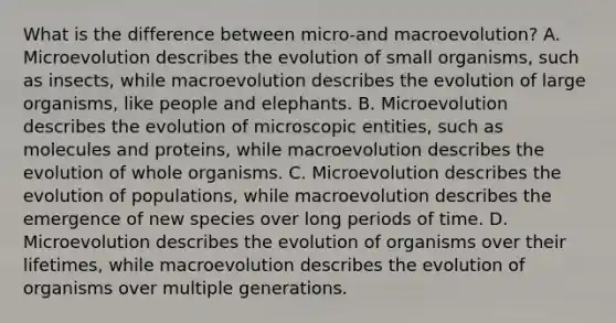 What is the difference between micro-and macroevolution? A. Microevolution describes the evolution of small organisms, such as insects, while macroevolution describes the evolution of large organisms, like people and elephants. B. Microevolution describes the evolution of microscopic entities, such as molecules and proteins, while macroevolution describes the evolution of whole organisms. C. Microevolution describes the evolution of populations, while macroevolution describes the emergence of new species over long periods of time. D. Microevolution describes the evolution of organisms over their lifetimes, while macroevolution describes the evolution of organisms over multiple generations.