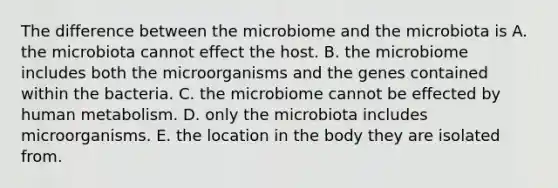 The difference between the microbiome and the microbiota is A. the microbiota cannot effect the host. B. the microbiome includes both the microorganisms and the genes contained within the bacteria. C. the microbiome cannot be effected by human metabolism. D. only the microbiota includes microorganisms. E. the location in the body they are isolated from.