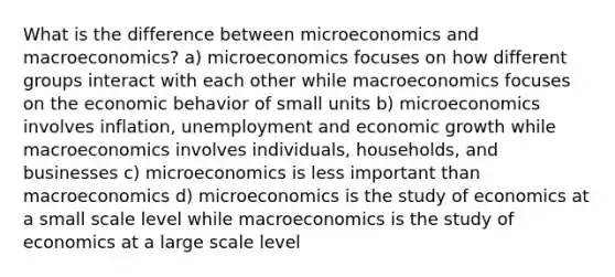 What is the difference between microeconomics and macroeconomics? a) microeconomics focuses on how different groups interact with each other while macroeconomics focuses on the economic behavior of small units b) microeconomics involves inflation, unemployment and economic growth while macroeconomics involves individuals, households, and businesses c) microeconomics is less important than macroeconomics d) microeconomics is the study of economics at a small scale level while macroeconomics is the study of economics at a large scale level