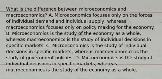 What is the difference between microeconomics and macroeconomics? A. Microeconomics focuses only on the forces of individual demand and individual supply, whereas macroeconomics focuses only on policy making for the economy. B. Microeconomics is the study of the economy as a whole, whereas macroeconomics is the study of individual decisions in specific markets. C. Microeconomics is the study of individual decisions in specific markets, whereas macroeconomics is the study of government policies. D. Microeconomics is the study of individual decisions in specific markets, whereas macroeconomics is the study of the economy as a whole.