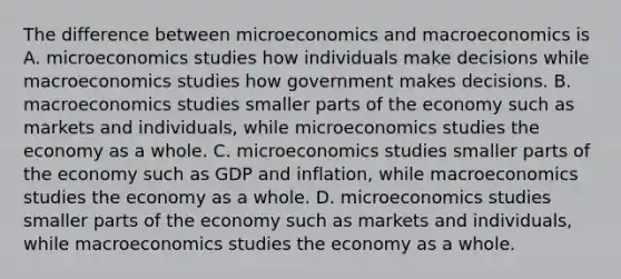 The difference between microeconomics and macroeconomics is A. microeconomics studies how individuals make decisions while macroeconomics studies how government makes decisions. B. macroeconomics studies smaller parts of the economy such as markets and​ individuals, while microeconomics studies the economy as a whole. C. microeconomics studies smaller parts of the economy such as GDP and​ inflation, while macroeconomics studies the economy as a whole. D. microeconomics studies smaller parts of the economy such as markets and​ individuals, while macroeconomics studies the economy as a whole.