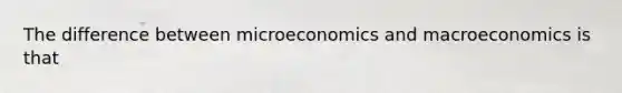 The difference between microeconomics and macroeconomics is that