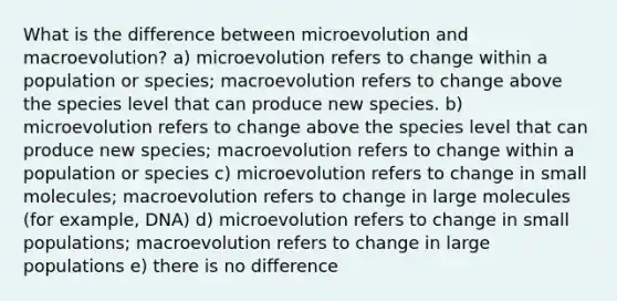 What is the difference between microevolution and macroevolution? a) microevolution refers to change within a population or species; macroevolution refers to change above the species level that can produce new species. b) microevolution refers to change above the species level that can produce new species; macroevolution refers to change within a population or species c) microevolution refers to change in small molecules; macroevolution refers to change in large molecules (for example, DNA) d) microevolution refers to change in small populations; macroevolution refers to change in large populations e) there is no difference