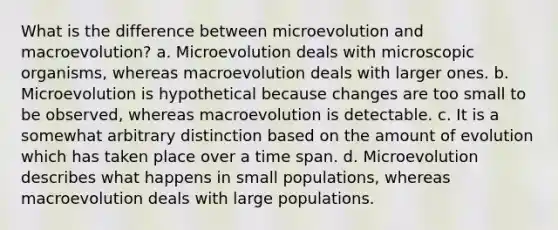 What is the difference between microevolution and macroevolution? a. Microevolution deals with microscopic organisms, whereas macroevolution deals with larger ones. b. Microevolution is hypothetical because changes are too small to be observed, whereas macroevolution is detectable. c. It is a somewhat arbitrary distinction based on the amount of evolution which has taken place over a time span. d. Microevolution describes what happens in small populations, whereas macroevolution deals with large populations.