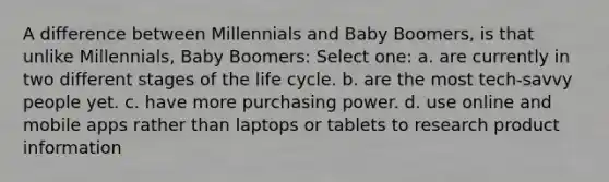 A difference between Millennials and Baby Boomers, is that unlike Millennials, Baby Boomers: Select one: a. are currently in two different stages of the life cycle. b. are the most tech-savvy people yet. c. have more purchasing power. d. use online and mobile apps rather than laptops or tablets to research product information