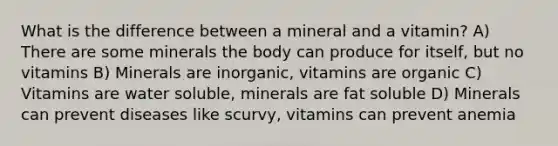 What is the difference between a mineral and a vitamin? A) There are some minerals the body can produce for itself, but no vitamins B) Minerals are inorganic, vitamins are organic C) Vitamins are water soluble, minerals are fat soluble D) Minerals can prevent diseases like scurvy, vitamins can prevent anemia