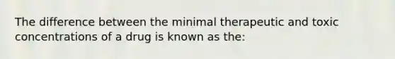 The difference between the minimal therapeutic and toxic concentrations of a drug is known as the: