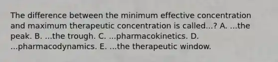 The difference between the minimum effective concentration and maximum therapeutic concentration is called...? A. ...the peak. B. ...the trough. C. ...pharmacokinetics. D. ...pharmacodynamics. E. ...the therapeutic window.