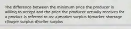 The difference between the minimum price the producer is willing to accept and the price the producer actually receives for a product is referred to as: a)market surplus b)market shortage c)buyer surplus d)seller surplus