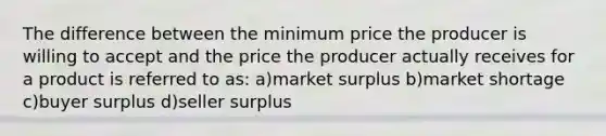 The difference between the minimum price the producer is willing to accept and the price the producer actually receives for a product is referred to as: a)market surplus b)market shortage c)buyer surplus d)seller surplus