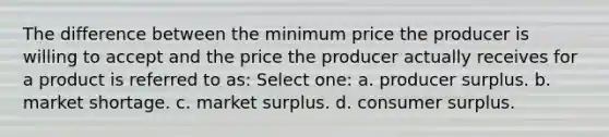 The difference between the minimum price the producer is willing to accept and the price the producer actually receives for a product is referred to as: Select one: a. producer surplus. b. market shortage. c. market surplus. d. consumer surplus.