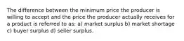 The difference between the minimum price the producer is willing to accept and the price the producer actually receives for a product is referred to as: a) market surplus b) market shortage c) buyer surplus d) seller surplus.