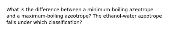 What is the difference between a minimum-boiling azeotrope and a maximum-boiling azeotrope? The ethanol-water azeotrope falls under which classification?