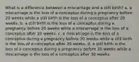 What is a difference between a miscarriage and a still birth? a. a miscarriage is the loss of a conceptus during a pregnancy before 20 weeks while a still birth is the loss of a conceptus after 20 weeks. b. a still birth is the loss of a conceptus during a pregnancy before 20 weeks while a miscarriage is the loss of a conceptus after 20 weeks. c. a miscarriage is the loss of a conceptus during a pregnancy before 30 weeks while a still birth is the loss of a conceptus after 30 weeks. d. a still birth is the loss of a conceptus during a pregnancy before 30 weeks while a miscarriage is the loss of a conceptus after 30 weeks.