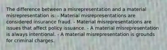 The difference between a misrepresentation and a material misrepresentation is: - Material misrepresentations are considered insurance fraud. - Material misrepresentations are issues that affect policy issuance. - A material misrepresentation is always intentional. - A material misrepresentation is grounds for criminal charges.