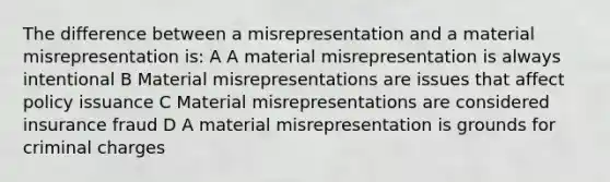 The difference between a misrepresentation and a material misrepresentation is: A A material misrepresentation is always intentional B Material misrepresentations are issues that affect policy issuance C Material misrepresentations are considered insurance fraud D A material misrepresentation is grounds for criminal charges