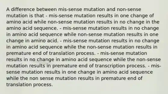 A difference between mis-sense mutation and non-sense mutation is that - mis-sense mutation results in one change of amino acid while non-sense mutation results in no change in the amino acid sequence. - mis-sense mutation results in no change in amino acid sequence while non-sense mutation results in one change in amino acid. - mis-sense mutation results in no change in amino acid sequence while the non-sense mutation results in premature end of translation process. - mis-sense mutation results in no change in amino acid sequence while the non-sense mutation results in premature end of transcription process. - mis-sense mutation results in one change in amino acid sequence while the non sense mutation results in premature end of translation process.