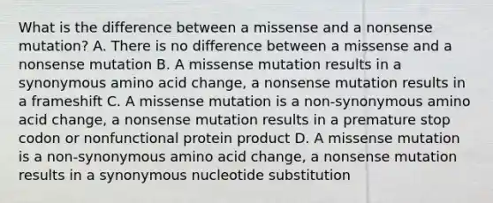 What is the difference between a missense and a nonsense mutation? A. There is no difference between a missense and a nonsense mutation B. A missense mutation results in a synonymous amino acid change, a nonsense mutation results in a frameshift C. A missense mutation is a non-synonymous amino acid change, a nonsense mutation results in a premature stop codon or nonfunctional protein product D. A missense mutation is a non-synonymous amino acid change, a nonsense mutation results in a synonymous nucleotide substitution