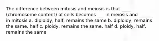 The difference between mitosis and meiosis is that ____ (chromosome content) of cells becomes ___ in meiosis and ______ in mitosis a. diploidy, half, remains the same b. diploidy, remains the same, half c. ploidy, remains the same, half d. ploidy, half, remains the same