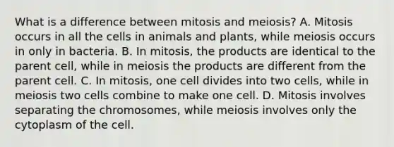 What is a difference between mitosis and meiosis? A. Mitosis occurs in all the cells in animals and plants, while meiosis occurs in only in bacteria. B. In mitosis, the products are identical to the parent cell, while in meiosis the products are different from the parent cell. C. In mitosis, one cell divides into two cells, while in meiosis two cells combine to make one cell. D. Mitosis involves separating the chromosomes, while meiosis involves only the cytoplasm of the cell.