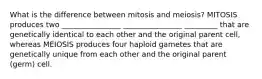 What is the difference between mitosis and meiosis? MITOSIS produces two ________________ ________________ _________ that are genetically identical to each other and the original parent cell, whereas MEIOSIS produces four haploid gametes that are genetically unique from each other and the original parent (germ) cell.