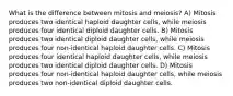 What is the difference between mitosis and meiosis? A) Mitosis produces two identical haploid daughter cells, while meiosis produces four identical diploid daughter cells. B) Mitosis produces two identical diploid daughter cells, while meiosis produces four non-identical haploid daughter cells. C) Mitosis produces four identical haploid daughter cells, while meiosis produces two identical diploid daughter cells. D) Mitosis produces four non-identical haploid daughter cells, while meiosis produces two non-identical diploid daughter cells.