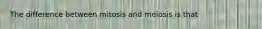 The difference between mitosis and meiosis is that