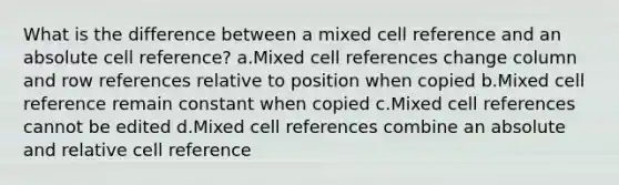 What is the difference between a mixed cell reference and an absolute cell reference? a.Mixed cell references change column and row references relative to position when copied b.Mixed cell reference remain constant when copied c.Mixed cell references cannot be edited d.Mixed cell references combine an absolute and relative cell reference