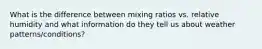 What is the difference between mixing ratios vs. relative humidity and what information do they tell us about weather patterns/conditions?
