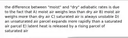 the difference between "moist" and "dry" adiabatic rates is due to the fact that A) moist air weighs less than dry air B) moist air weighs more than dry air C) saturated air is always unstable D) an unsaturated air parcel expands more rapidly than a saturated air parcel E) latent heat is released by a rising parcel of saturated air