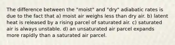 The difference between the "moist" and "dry" adiabatic rates is due to the fact that a) moist air weighs less than dry air. b) latent heat is released by a rising parcel of saturated air. c) saturated air is always unstable. d) an unsaturated air parcel expands more rapidly than a saturated air parcel.