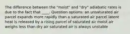 The difference between the "moist" and "dry" adiabatic rates is due to the fact that ____. Question options: an unsaturated air parcel expands more rapidly than a saturated air parcel latent heat is released by a rising parcel of saturated air moist air weighs less than dry air saturated air is always unstable