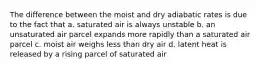 The difference between the moist and dry adiabatic rates is due to the fact that a. saturated air is always unstable b. an unsaturated air parcel expands more rapidly than a saturated air parcel c. moist air weighs less than dry air d. latent heat is released by a rising parcel of saturated air