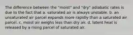 The difference between the "moist" and "dry" adiabatic rates is due to the fact that a. saturated air is always unstable. b. an unsaturated air parcel expands more rapidly than a saturated air parcel. c. moist air weighs less than dry air. d. latent heat is released by a rising parcel of saturated air.