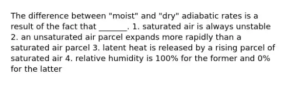 The difference between "moist" and "dry" adiabatic rates is a result of the fact that _______. 1. saturated air is always unstable 2. an unsaturated air parcel expands more rapidly than a saturated air parcel 3. latent heat is released by a rising parcel of saturated air 4. relative humidity is 100% for the former and 0% for the latter