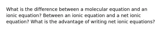 What is the difference between a molecular equation and an ionic equation? Between an ionic equation and a net ionic equation? What is the advantage of writing net ionic equations?