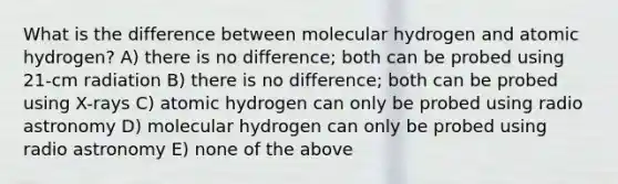 What is the difference between molecular hydrogen and atomic hydrogen? A) there is no difference; both can be probed using 21-cm radiation B) there is no difference; both can be probed using X-rays C) atomic hydrogen can only be probed using radio astronomy D) molecular hydrogen can only be probed using radio astronomy E) none of the above