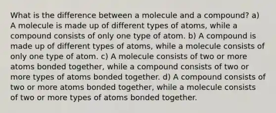 What is the difference between a molecule and a compound? a) A molecule is made up of different types of atoms, while a compound consists of only one type of atom. b) A compound is made up of different types of atoms, while a molecule consists of only one type of atom. c) A molecule consists of two or more atoms bonded together, while a compound consists of two or more types of atoms bonded together. d) A compound consists of two or more atoms bonded together, while a molecule consists of two or more types of atoms bonded together.