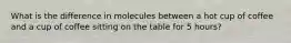 What is the difference in molecules between a hot cup of coffee and a cup of coffee sitting on the table for 5 hours?