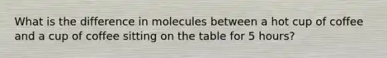 What is the difference in molecules between a hot cup of coffee and a cup of coffee sitting on the table for 5 hours?