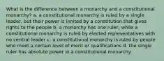 What is the difference between a monarchy and a constitutional monarchy? a. a constitutional monarchy is ruled by a single leader, but their power is limited by a constitution that gives rights to the people b. a monarchy has one ruler, while a constitutional monarchy is ruled by elected representatives with no central leader c. a constitutional monarchy is ruled by people who meet a certain level of merit or qualifications d. the single ruler has absolute power in a constitutional monarchy