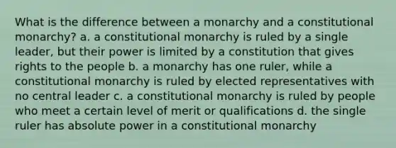 What is the difference between a monarchy and a constitutional monarchy? a. a constitutional monarchy is ruled by a single leader, but their power is limited by a constitution that gives rights to the people b. a monarchy has one ruler, while a constitutional monarchy is ruled by elected representatives with no central leader c. a constitutional monarchy is ruled by people who meet a certain level of merit or qualifications d. the single ruler has absolute power in a constitutional monarchy