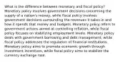 What is the difference between monetary and fiscal policy? Monetary policy involves government decisions concerning the supply of a nation's money, while fiscal policy involves government decisions surrounding the revenues it takes in and how it spends that money and budgets. Monetary policy refers to government actions aimed at controlling inflation, while fiscal policy focuses on stabilizing employment levels. Monetary policy deals with government borrowing and debt management, while fiscal policy addresses the regulation of financial institutions. Monetary policy aims to promote economic growth through investment incentives, while fiscal policy aims to stabilize the currency exchange rate.