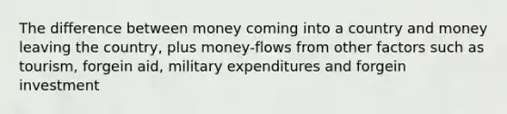 The difference between money coming into a country and money leaving the country, plus money-flows from other factors such as tourism, forgein aid, military expenditures and forgein investment