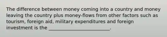 The difference between money coming into a country and money leaving the country plus money-flows from other factors such as tourism, foreign aid, military expenditures and foreign investment is the __________________________.