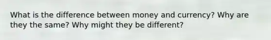 What is the difference between money and currency? Why are they the same? Why might they be different?