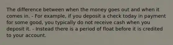 The difference between when the money goes out and when it comes in. - For example, if you deposit a check today in payment for some good, you typically do not receive cash when you deposit it. - Instead there is a period of float before it is credited to your account.