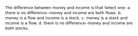 The difference between money and income is that Select one: a. there is no difference--money and income are both flows. b. money is a flow and income is a stock. c. money is a stock and income is a flow. d. there is no difference--money and income are both stocks.